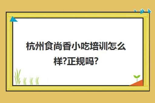 杭州食尚香小吃培训怎么样?正规吗?(食尚香好还是新东方好)