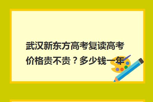 武汉新东方高考复读高考价格贵不贵？多少钱一年(湖北最好的复读高中)