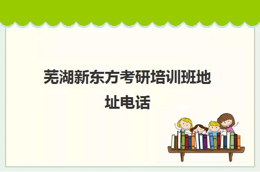 芜湖新东方考研培训班地址电话(新东方考研班)