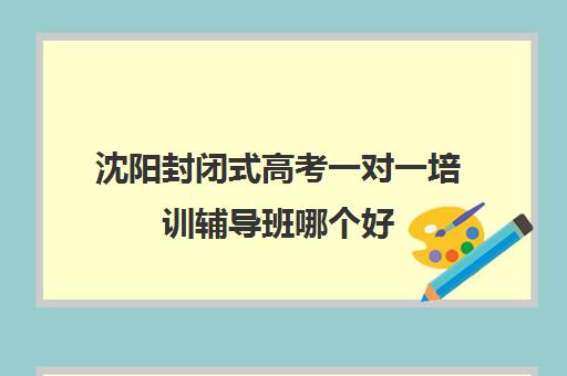 沈阳封闭式高考一对一培训辅导班哪个好(沈阳高三封闭培训学校哪家好)