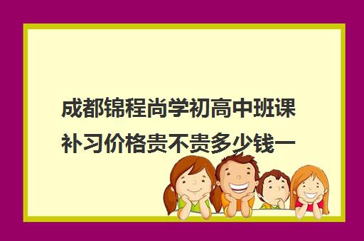 成都锦程尚学初高中班课补习价格贵不贵多少钱一年