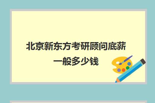 北京新东方考研顾问底薪一般多少钱(新东方的课程顾问薪资多少啊)