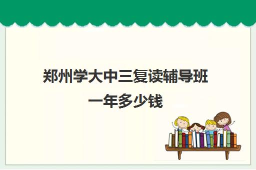 郑州学大中三复读辅导班一年多少钱(郑州十大知名教育辅导)