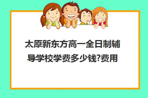 太原新东方高一全日制辅导学校学费多少钱?费用一览表(太原全日制高考冲刺班哪里好)