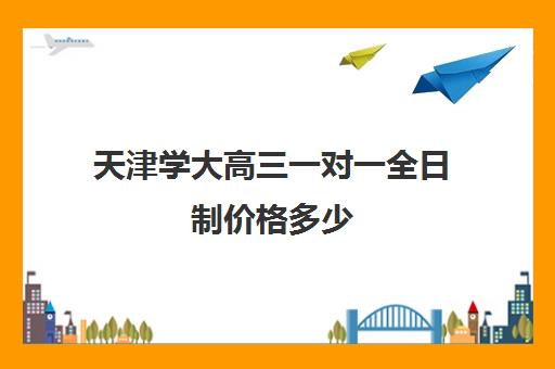 天津学大高三一对一全日制价格多少(天津一对一辅导价格表)