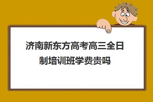 济南新东方高考高三全日制培训班学费贵吗(复读学校的学费多少)