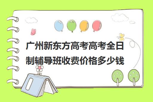 广州新东方高考高考全日制辅导班收费价格多少钱(初三全日制辅导班招生简章)