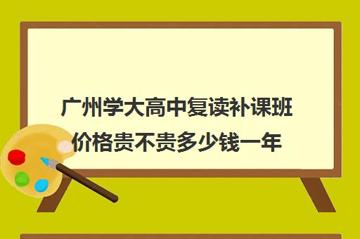 广州学大高中复读补课班价格贵不贵多少钱一年(广东高考复读学校哪里最好)