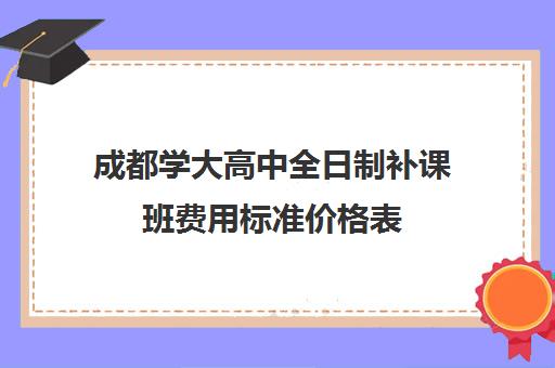 成都学大高中全日制补课班费用标准价格表(成都高三全日制补课一般多少钱)