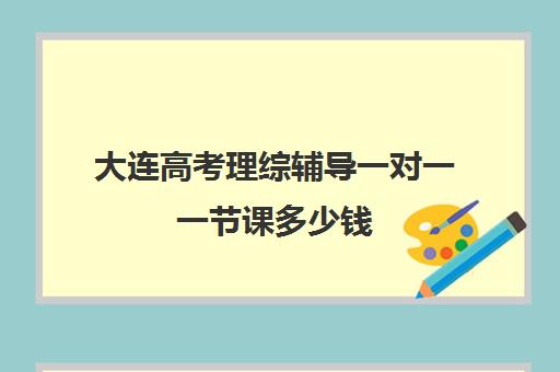 大连高考理综辅导一对一一节课多少钱(大连学大教育高考冲刺班怎么样)