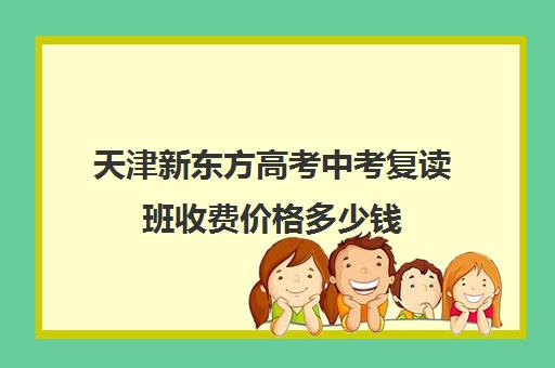 天津新东方高考中考复读班收费价格多少钱(中考复读学校学费一般标准)