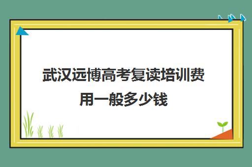 武汉远博高考复读培训费用一般多少钱(湖北省高三复读学校排名)