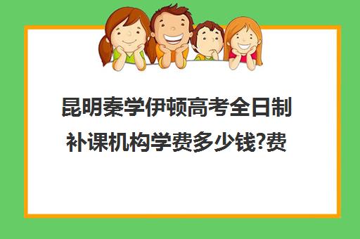 昆明秦学伊顿高考全日制补课机构学费多少钱?费用一览表(昆明高考培训机构哪家强)