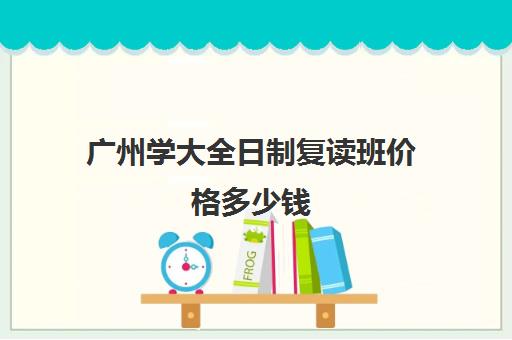 广州学大全日制复读班价格多少钱(高考全日制一般多少钱)