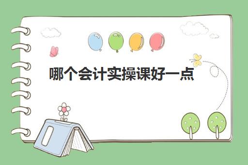 哪个会计实操课好一点(学会计哪个网课比较好)