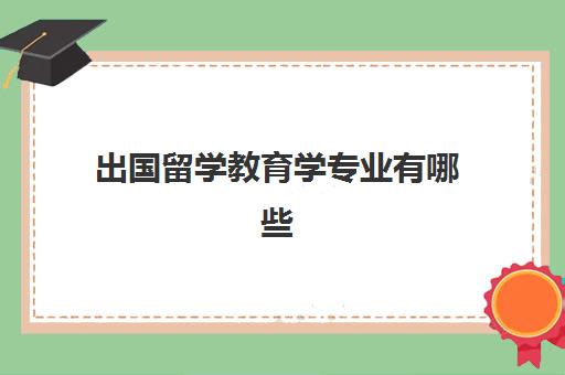 出国留学教育学专业有哪些(教育学专业有必要留学吗)