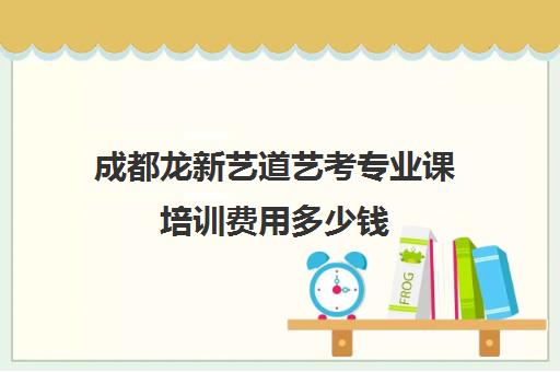 成都龙新艺道艺考专业课培训费用多少钱(艺考最容易过的专业)