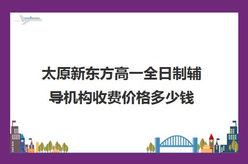 太原新东方高一全日制辅导机构收费价格多少钱(新东方全日制高三学费)