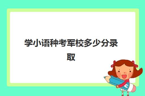 学小语种考军校多少分录取(小语种能不能报考军校)