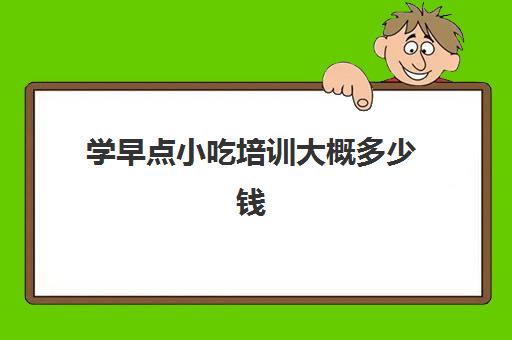 学早点小吃培训大概多少钱(早餐培训1200元学全套项目)