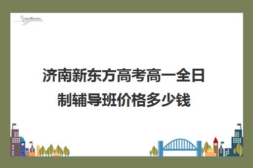 济南新东方高考高一全日制辅导班价格多少钱(新东方辅导班收费标准)