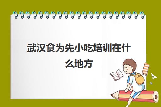 武汉食为先小吃培训在什么地方(武汉小吃培训机构排名前十)