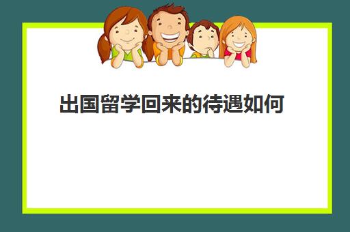 出国留学回来的待遇如何(出国留学回来好就业吗)