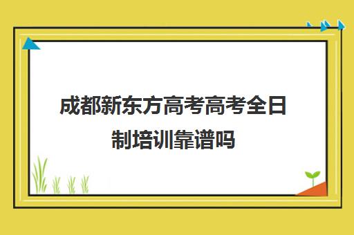 成都新东方高考高考全日制培训靠谱吗(成都高三全日制培训机构排名)