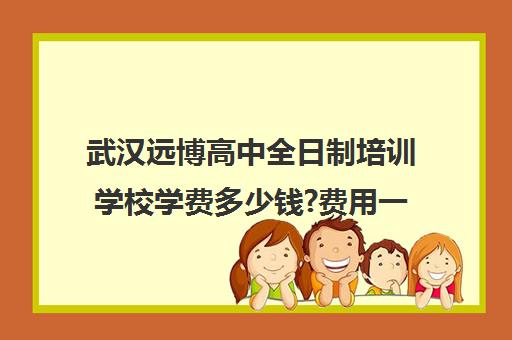 武汉远博高中全日制培训学校学费多少钱?费用一览表(武汉远博教育培训学校)