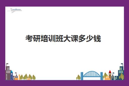 考研培训班大课多少钱(考研报班需要多少费用)