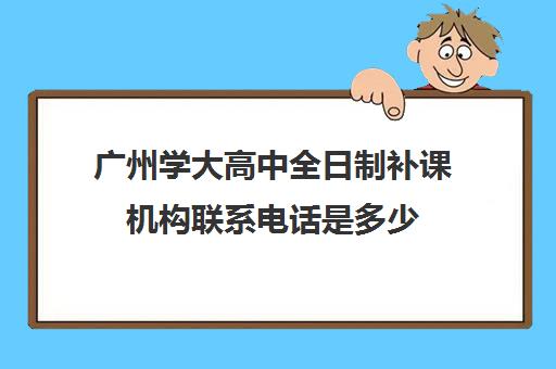 广州学大高中全日制补课机构联系电话是多少(广州高中补课机构排名)