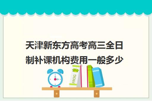 天津新东方高考高三全日制补课机构费用一般多少钱(新东方全日制高考班怎么样)