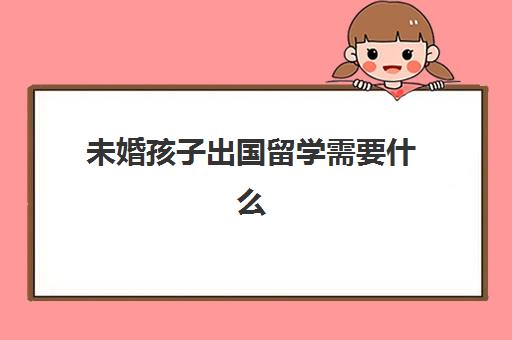 未婚孩子出国留学需要什么(非婚生子女可以出国留学吗)