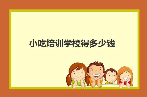 小吃培训学校得多少钱(学小吃培训学校在哪里)