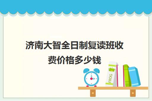 济南大智全日制复读班收费价格多少钱(济南延安和大智哪个好)