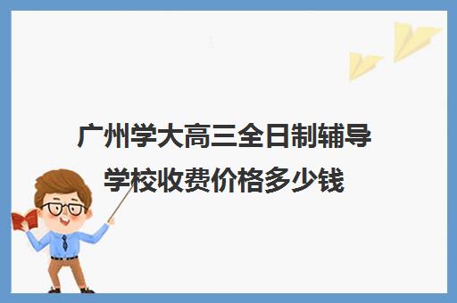 广州学大高三全日制辅导学校收费价格多少钱(广州最厉害的高中补课机构)