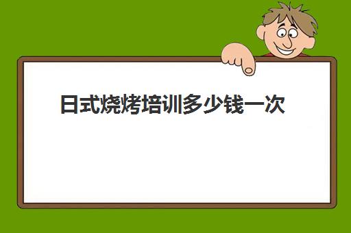 日式烧烤培训多少钱一次(学做烧烤需要多少钱)