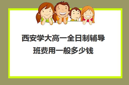 西安学大高一全日制辅导班费用一般多少钱(西安学大教育一对一价格表)