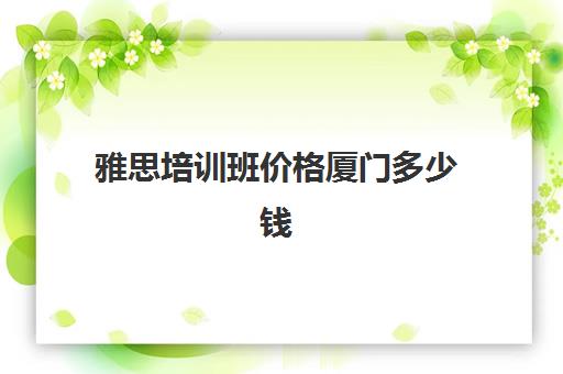 雅思培训班价格厦门多少钱(厦门雅思培训机构排名榜)