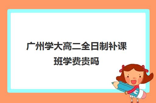 广州学大高二全日制补课班学费贵吗(广州最厉害的高中补课机构)