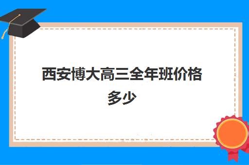 西安博大高三全年班价格多少(西安高三补课机构哪里好)