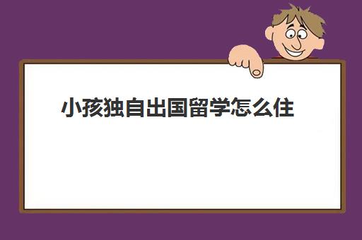 小孩独自出国留学怎么住(孩子一心想出国怎么办)