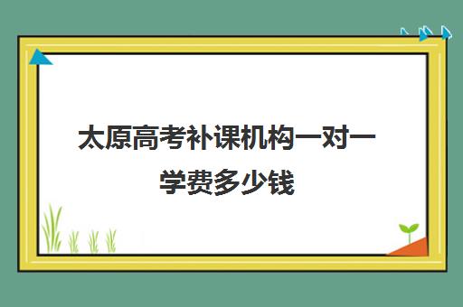 太原高考补课机构一对一学费多少钱(太原高中补课机构排行榜)