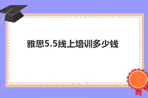 雅思5.5线上培训多少钱(雅思考试培训价格如何)