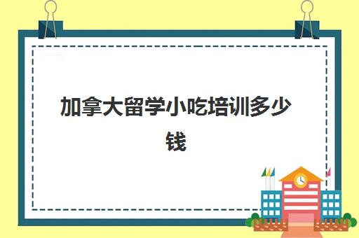 加拿大留学小吃培训多少钱(加拿大留学一年费用是多少钱)