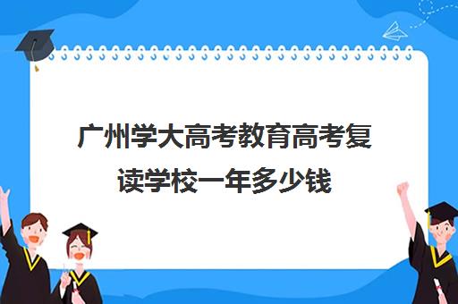 广州学大高考教育高考复读学校一年多少钱(广州全程教育高考复读学校)