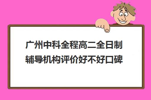 广州中科全程高二全日制辅导机构评价好不好口碑如何(高考全日制培训机构有必要去吗)