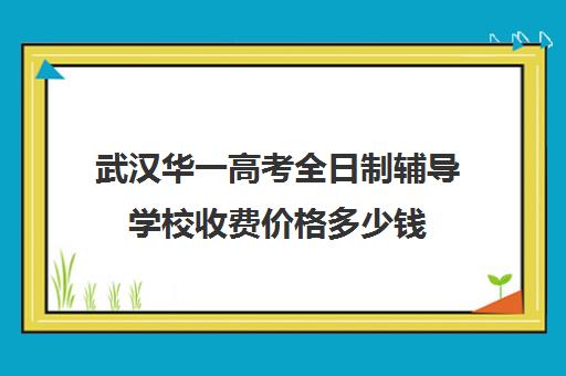 武汉华一高考全日制辅导学校收费价格多少钱(武汉高三全日制的培训机构有哪些)