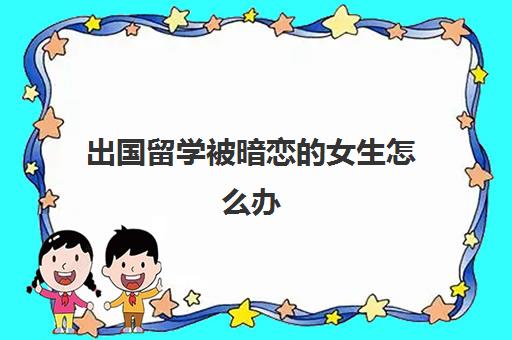 出国留学被暗恋的女生怎么办(出国留学的女孩给人感觉)