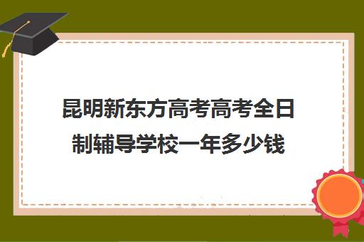 昆明新东方高考高考全日制辅导学校一年多少钱(昆明新东方学校)